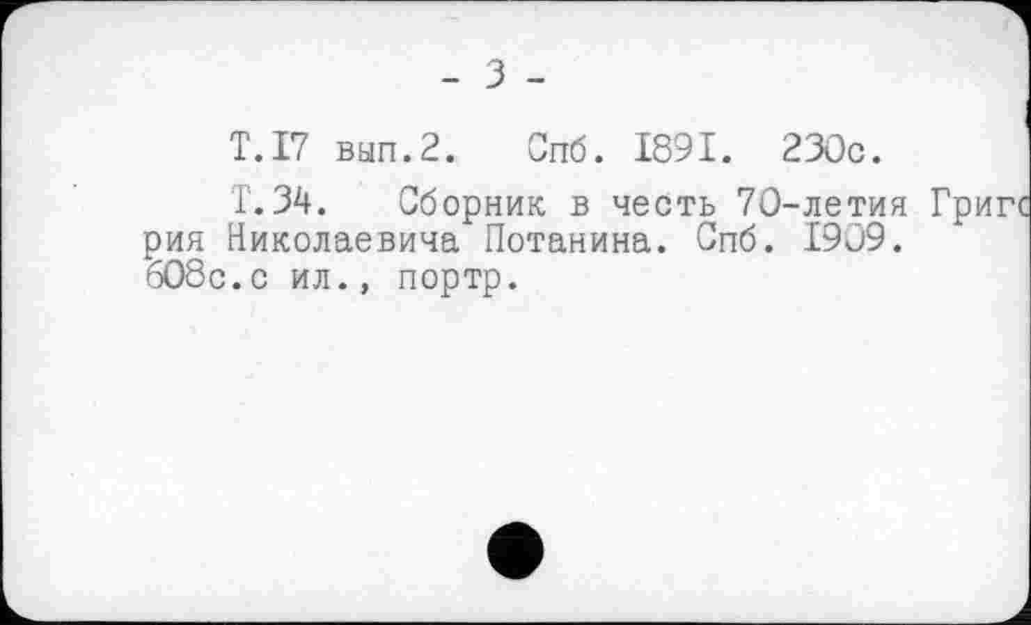 ﻿T.17 вып.2. Спб. 1891. 230c.
T. 34. Сборник в честь 70-летия рия Николаевича Потанина. Спб. 1909. 608с.с ил., портр.